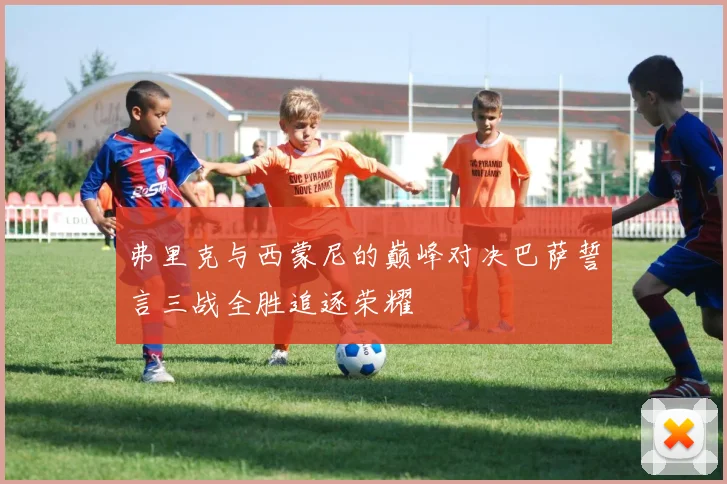 弗里克与西蒙尼的巅峰对决巴萨誓言三战全胜追逐荣耀