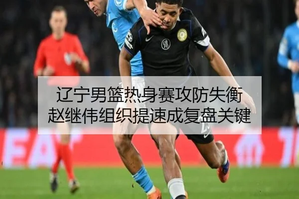 辽宁男篮热身赛攻防失衡 赵继伟组织提速成复盘关键