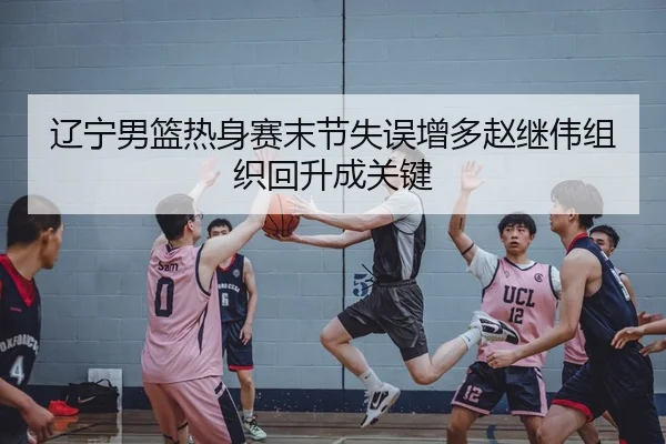 辽宁男篮热身赛末节失误增多赵继伟组织回升成关键